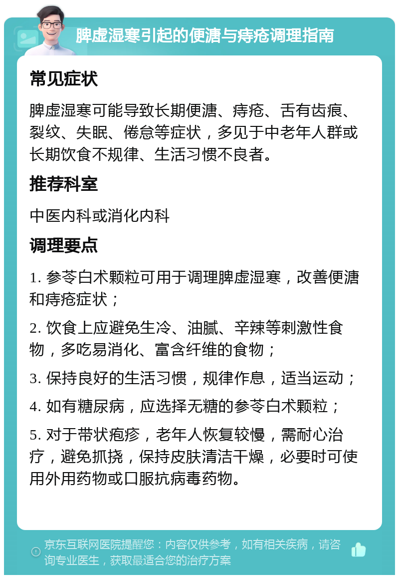 脾虚湿寒引起的便溏与痔疮调理指南 常见症状 脾虚湿寒可能导致长期便溏、痔疮、舌有齿痕、裂纹、失眠、倦怠等症状，多见于中老年人群或长期饮食不规律、生活习惯不良者。 推荐科室 中医内科或消化内科 调理要点 1. 参苓白术颗粒可用于调理脾虚湿寒，改善便溏和痔疮症状； 2. 饮食上应避免生冷、油腻、辛辣等刺激性食物，多吃易消化、富含纤维的食物； 3. 保持良好的生活习惯，规律作息，适当运动； 4. 如有糖尿病，应选择无糖的参苓白术颗粒； 5. 对于带状疱疹，老年人恢复较慢，需耐心治疗，避免抓挠，保持皮肤清洁干燥，必要时可使用外用药物或口服抗病毒药物。