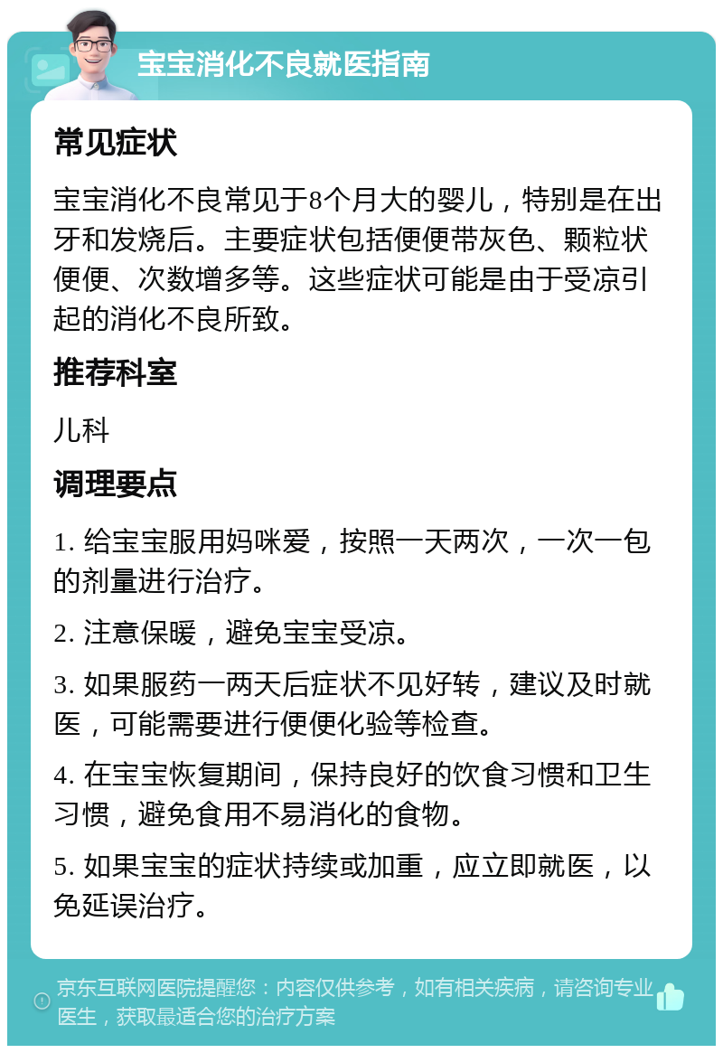 宝宝消化不良就医指南 常见症状 宝宝消化不良常见于8个月大的婴儿，特别是在出牙和发烧后。主要症状包括便便带灰色、颗粒状便便、次数增多等。这些症状可能是由于受凉引起的消化不良所致。 推荐科室 儿科 调理要点 1. 给宝宝服用妈咪爱，按照一天两次，一次一包的剂量进行治疗。 2. 注意保暖，避免宝宝受凉。 3. 如果服药一两天后症状不见好转，建议及时就医，可能需要进行便便化验等检查。 4. 在宝宝恢复期间，保持良好的饮食习惯和卫生习惯，避免食用不易消化的食物。 5. 如果宝宝的症状持续或加重，应立即就医，以免延误治疗。