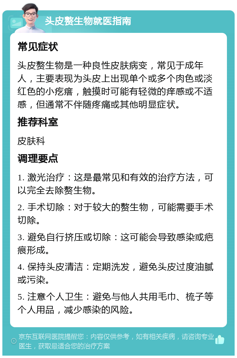 头皮赘生物就医指南 常见症状 头皮赘生物是一种良性皮肤病变，常见于成年人，主要表现为头皮上出现单个或多个肉色或淡红色的小疙瘩，触摸时可能有轻微的痒感或不适感，但通常不伴随疼痛或其他明显症状。 推荐科室 皮肤科 调理要点 1. 激光治疗：这是最常见和有效的治疗方法，可以完全去除赘生物。 2. 手术切除：对于较大的赘生物，可能需要手术切除。 3. 避免自行挤压或切除：这可能会导致感染或疤痕形成。 4. 保持头皮清洁：定期洗发，避免头皮过度油腻或污染。 5. 注意个人卫生：避免与他人共用毛巾、梳子等个人用品，减少感染的风险。