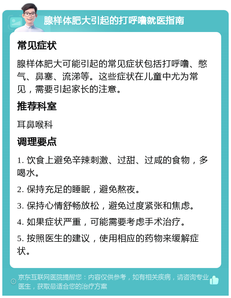 腺样体肥大引起的打呼噜就医指南 常见症状 腺样体肥大可能引起的常见症状包括打呼噜、憋气、鼻塞、流涕等。这些症状在儿童中尤为常见，需要引起家长的注意。 推荐科室 耳鼻喉科 调理要点 1. 饮食上避免辛辣刺激、过甜、过咸的食物，多喝水。 2. 保持充足的睡眠，避免熬夜。 3. 保持心情舒畅放松，避免过度紧张和焦虑。 4. 如果症状严重，可能需要考虑手术治疗。 5. 按照医生的建议，使用相应的药物来缓解症状。