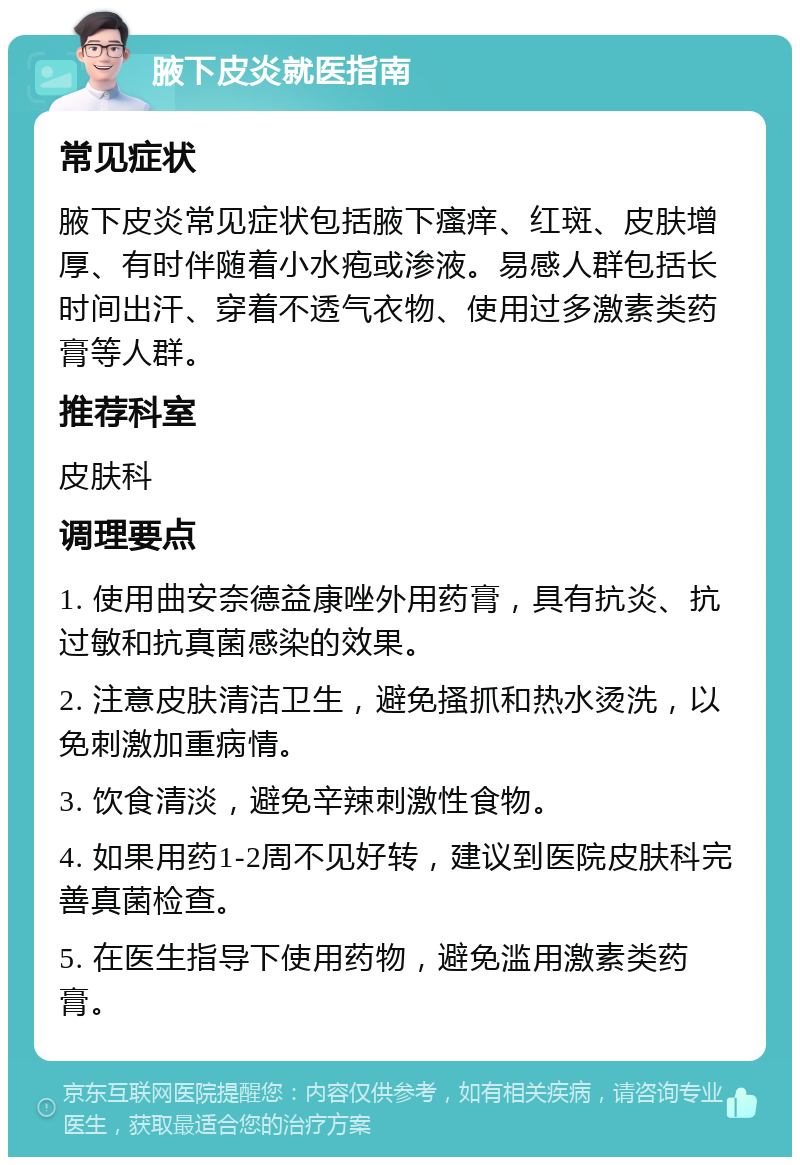 腋下皮炎就医指南 常见症状 腋下皮炎常见症状包括腋下瘙痒、红斑、皮肤增厚、有时伴随着小水疱或渗液。易感人群包括长时间出汗、穿着不透气衣物、使用过多激素类药膏等人群。 推荐科室 皮肤科 调理要点 1. 使用曲安奈德益康唑外用药膏，具有抗炎、抗过敏和抗真菌感染的效果。 2. 注意皮肤清洁卫生，避免搔抓和热水烫洗，以免刺激加重病情。 3. 饮食清淡，避免辛辣刺激性食物。 4. 如果用药1-2周不见好转，建议到医院皮肤科完善真菌检查。 5. 在医生指导下使用药物，避免滥用激素类药膏。