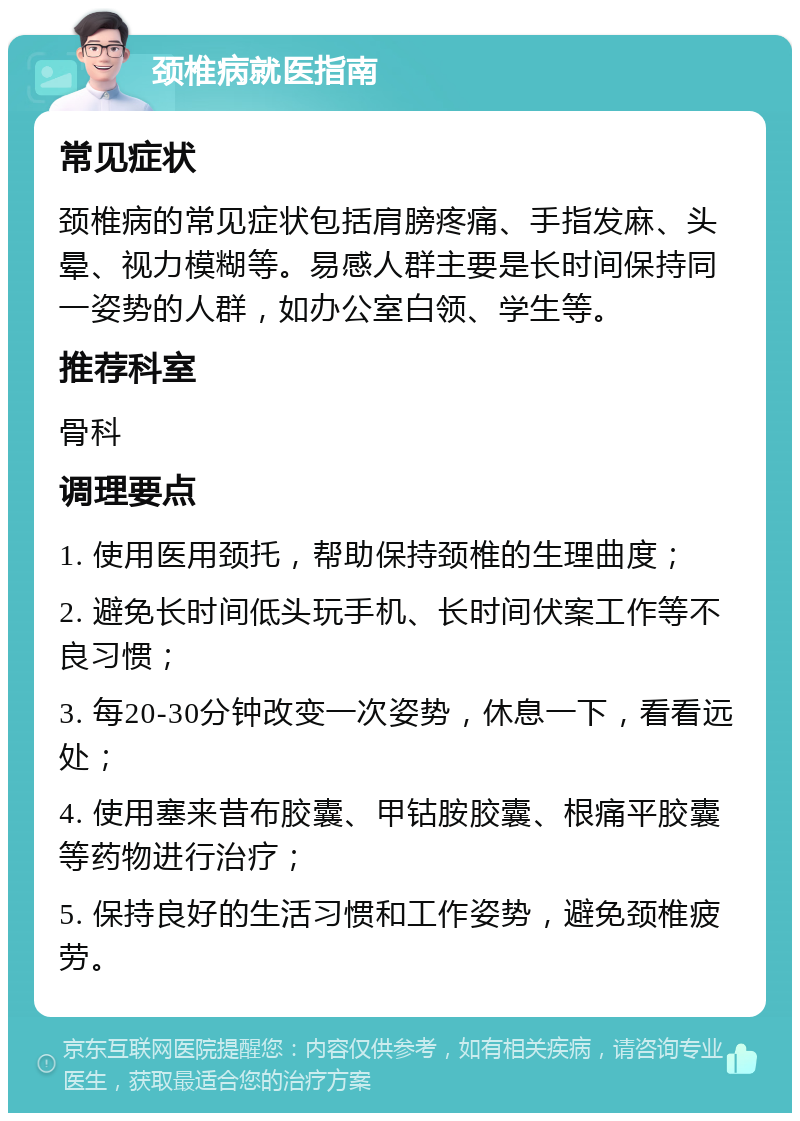 颈椎病就医指南 常见症状 颈椎病的常见症状包括肩膀疼痛、手指发麻、头晕、视力模糊等。易感人群主要是长时间保持同一姿势的人群，如办公室白领、学生等。 推荐科室 骨科 调理要点 1. 使用医用颈托，帮助保持颈椎的生理曲度； 2. 避免长时间低头玩手机、长时间伏案工作等不良习惯； 3. 每20-30分钟改变一次姿势，休息一下，看看远处； 4. 使用塞来昔布胶囊、甲钴胺胶囊、根痛平胶囊等药物进行治疗； 5. 保持良好的生活习惯和工作姿势，避免颈椎疲劳。