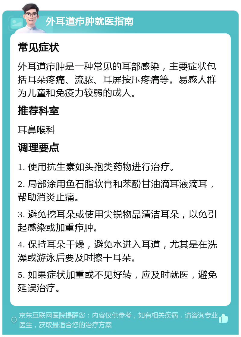 外耳道疖肿就医指南 常见症状 外耳道疖肿是一种常见的耳部感染，主要症状包括耳朵疼痛、流脓、耳屏按压疼痛等。易感人群为儿童和免疫力较弱的成人。 推荐科室 耳鼻喉科 调理要点 1. 使用抗生素如头孢类药物进行治疗。 2. 局部涂用鱼石脂软膏和苯酚甘油滴耳液滴耳，帮助消炎止痛。 3. 避免挖耳朵或使用尖锐物品清洁耳朵，以免引起感染或加重疖肿。 4. 保持耳朵干燥，避免水进入耳道，尤其是在洗澡或游泳后要及时擦干耳朵。 5. 如果症状加重或不见好转，应及时就医，避免延误治疗。