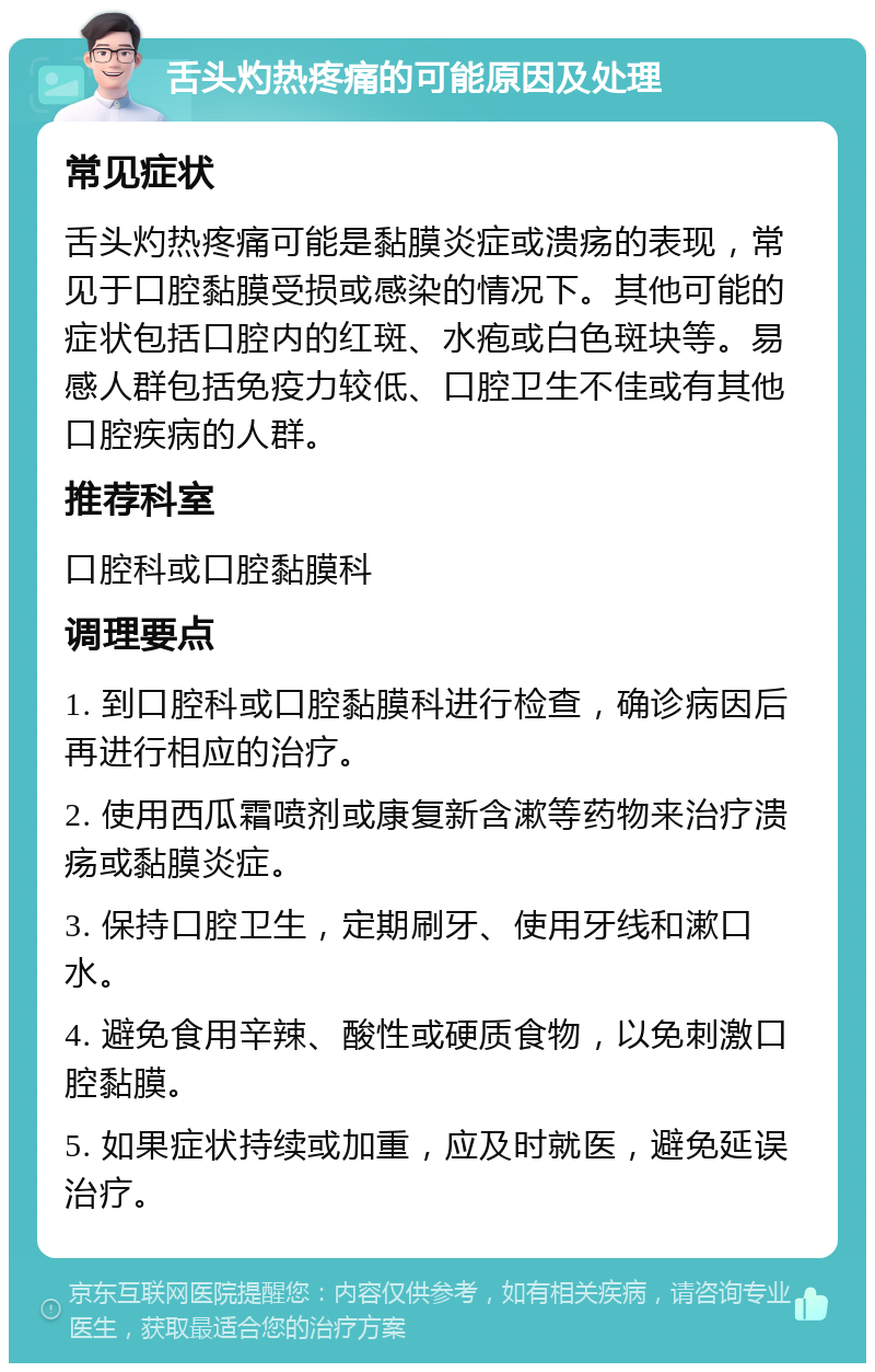 舌头灼热疼痛的可能原因及处理 常见症状 舌头灼热疼痛可能是黏膜炎症或溃疡的表现，常见于口腔黏膜受损或感染的情况下。其他可能的症状包括口腔内的红斑、水疱或白色斑块等。易感人群包括免疫力较低、口腔卫生不佳或有其他口腔疾病的人群。 推荐科室 口腔科或口腔黏膜科 调理要点 1. 到口腔科或口腔黏膜科进行检查，确诊病因后再进行相应的治疗。 2. 使用西瓜霜喷剂或康复新含漱等药物来治疗溃疡或黏膜炎症。 3. 保持口腔卫生，定期刷牙、使用牙线和漱口水。 4. 避免食用辛辣、酸性或硬质食物，以免刺激口腔黏膜。 5. 如果症状持续或加重，应及时就医，避免延误治疗。