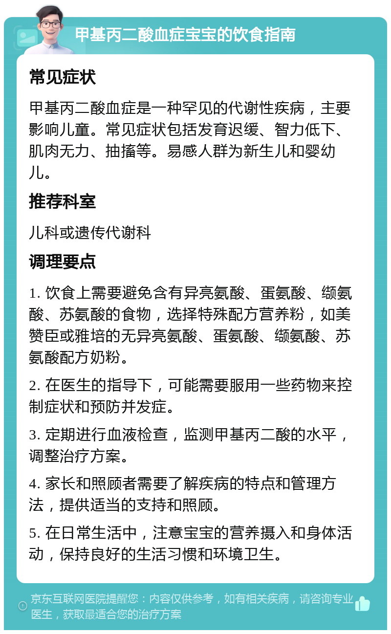 甲基丙二酸血症宝宝的饮食指南 常见症状 甲基丙二酸血症是一种罕见的代谢性疾病，主要影响儿童。常见症状包括发育迟缓、智力低下、肌肉无力、抽搐等。易感人群为新生儿和婴幼儿。 推荐科室 儿科或遗传代谢科 调理要点 1. 饮食上需要避免含有异亮氨酸、蛋氨酸、缬氨酸、苏氨酸的食物，选择特殊配方营养粉，如美赞臣或雅培的无异亮氨酸、蛋氨酸、缬氨酸、苏氨酸配方奶粉。 2. 在医生的指导下，可能需要服用一些药物来控制症状和预防并发症。 3. 定期进行血液检查，监测甲基丙二酸的水平，调整治疗方案。 4. 家长和照顾者需要了解疾病的特点和管理方法，提供适当的支持和照顾。 5. 在日常生活中，注意宝宝的营养摄入和身体活动，保持良好的生活习惯和环境卫生。