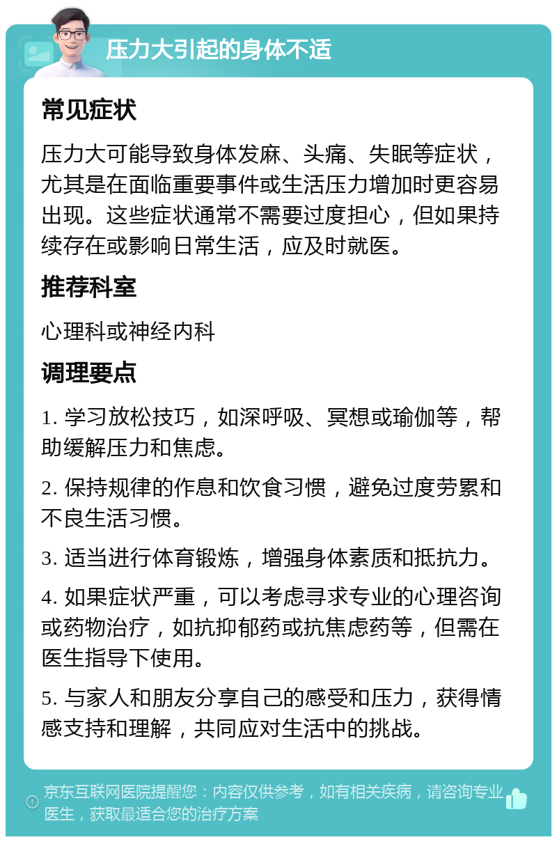 压力大引起的身体不适 常见症状 压力大可能导致身体发麻、头痛、失眠等症状，尤其是在面临重要事件或生活压力增加时更容易出现。这些症状通常不需要过度担心，但如果持续存在或影响日常生活，应及时就医。 推荐科室 心理科或神经内科 调理要点 1. 学习放松技巧，如深呼吸、冥想或瑜伽等，帮助缓解压力和焦虑。 2. 保持规律的作息和饮食习惯，避免过度劳累和不良生活习惯。 3. 适当进行体育锻炼，增强身体素质和抵抗力。 4. 如果症状严重，可以考虑寻求专业的心理咨询或药物治疗，如抗抑郁药或抗焦虑药等，但需在医生指导下使用。 5. 与家人和朋友分享自己的感受和压力，获得情感支持和理解，共同应对生活中的挑战。