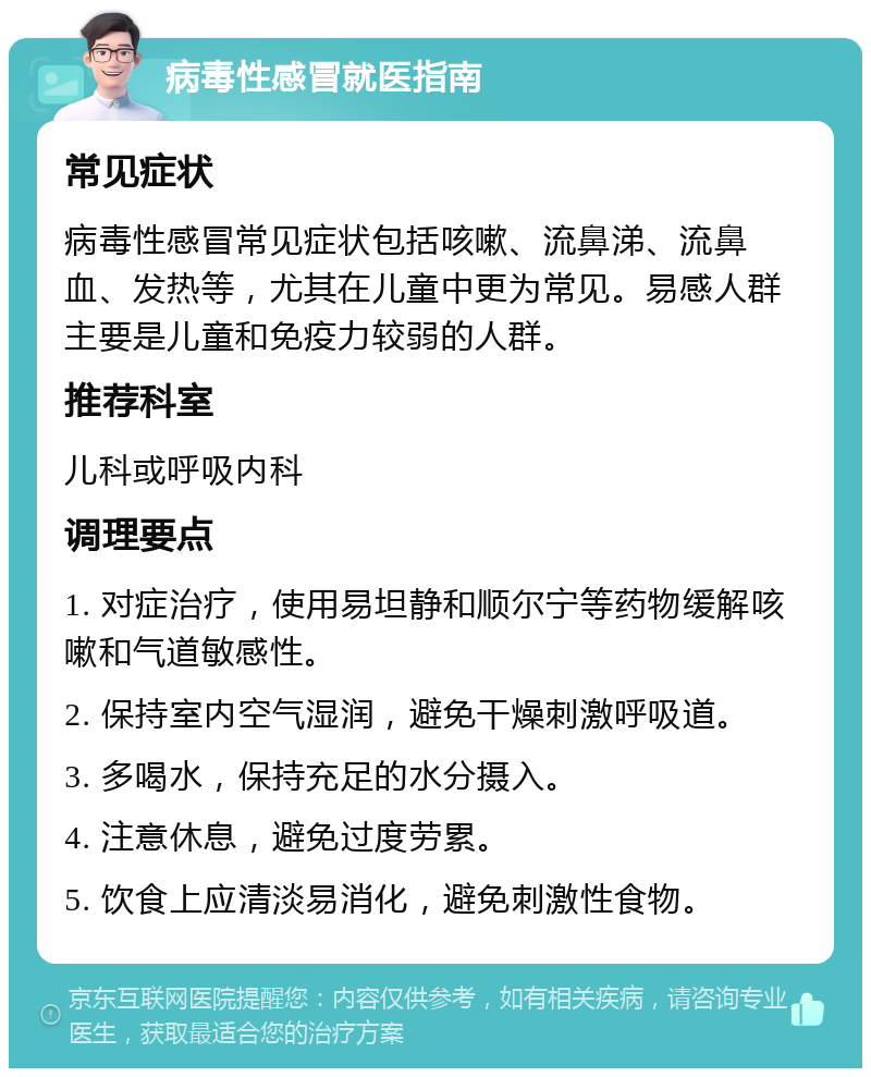 病毒性感冒就医指南 常见症状 病毒性感冒常见症状包括咳嗽、流鼻涕、流鼻血、发热等，尤其在儿童中更为常见。易感人群主要是儿童和免疫力较弱的人群。 推荐科室 儿科或呼吸内科 调理要点 1. 对症治疗，使用易坦静和顺尔宁等药物缓解咳嗽和气道敏感性。 2. 保持室内空气湿润，避免干燥刺激呼吸道。 3. 多喝水，保持充足的水分摄入。 4. 注意休息，避免过度劳累。 5. 饮食上应清淡易消化，避免刺激性食物。