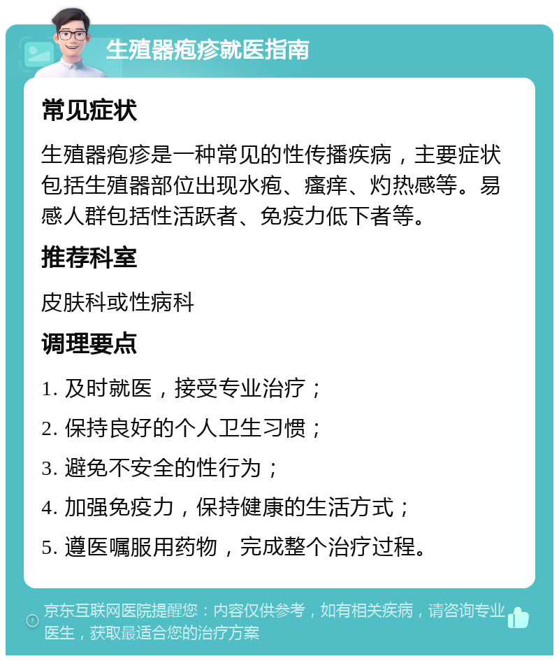 生殖器疱疹就医指南 常见症状 生殖器疱疹是一种常见的性传播疾病，主要症状包括生殖器部位出现水疱、瘙痒、灼热感等。易感人群包括性活跃者、免疫力低下者等。 推荐科室 皮肤科或性病科 调理要点 1. 及时就医，接受专业治疗； 2. 保持良好的个人卫生习惯； 3. 避免不安全的性行为； 4. 加强免疫力，保持健康的生活方式； 5. 遵医嘱服用药物，完成整个治疗过程。