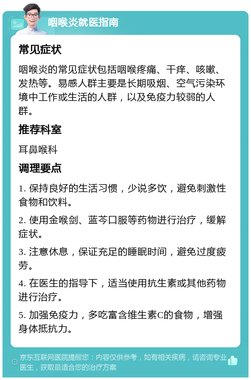 咽喉炎就医指南 常见症状 咽喉炎的常见症状包括咽喉疼痛、干痒、咳嗽、发热等。易感人群主要是长期吸烟、空气污染环境中工作或生活的人群，以及免疫力较弱的人群。 推荐科室 耳鼻喉科 调理要点 1. 保持良好的生活习惯，少说多饮，避免刺激性食物和饮料。 2. 使用金喉剑、蓝芩口服等药物进行治疗，缓解症状。 3. 注意休息，保证充足的睡眠时间，避免过度疲劳。 4. 在医生的指导下，适当使用抗生素或其他药物进行治疗。 5. 加强免疫力，多吃富含维生素C的食物，增强身体抵抗力。