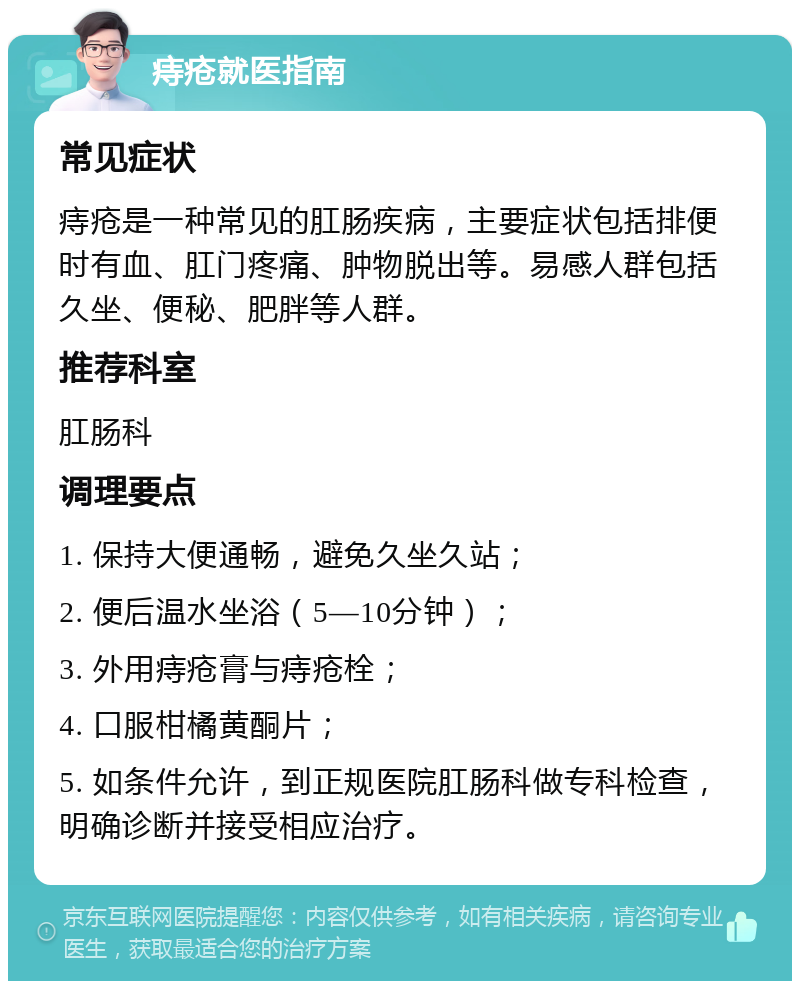 痔疮就医指南 常见症状 痔疮是一种常见的肛肠疾病，主要症状包括排便时有血、肛门疼痛、肿物脱出等。易感人群包括久坐、便秘、肥胖等人群。 推荐科室 肛肠科 调理要点 1. 保持大便通畅，避免久坐久站； 2. 便后温水坐浴（5—10分钟）； 3. 外用痔疮膏与痔疮栓； 4. 口服柑橘黄酮片； 5. 如条件允许，到正规医院肛肠科做专科检查，明确诊断并接受相应治疗。