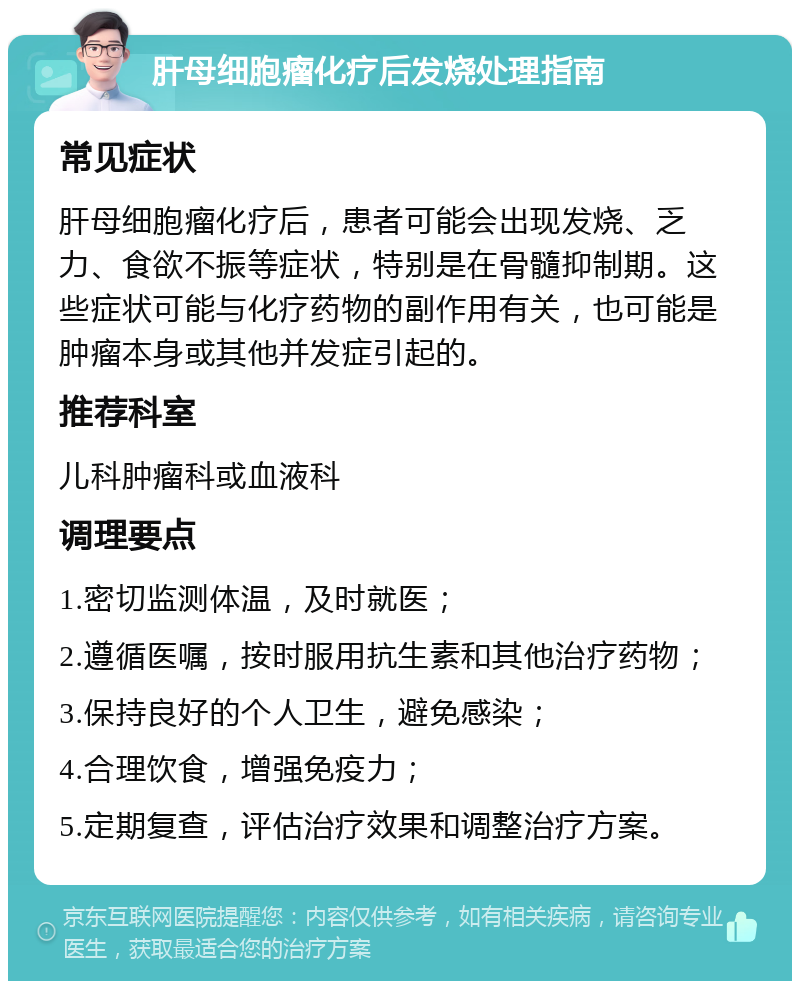 肝母细胞瘤化疗后发烧处理指南 常见症状 肝母细胞瘤化疗后，患者可能会出现发烧、乏力、食欲不振等症状，特别是在骨髓抑制期。这些症状可能与化疗药物的副作用有关，也可能是肿瘤本身或其他并发症引起的。 推荐科室 儿科肿瘤科或血液科 调理要点 1.密切监测体温，及时就医； 2.遵循医嘱，按时服用抗生素和其他治疗药物； 3.保持良好的个人卫生，避免感染； 4.合理饮食，增强免疫力； 5.定期复查，评估治疗效果和调整治疗方案。