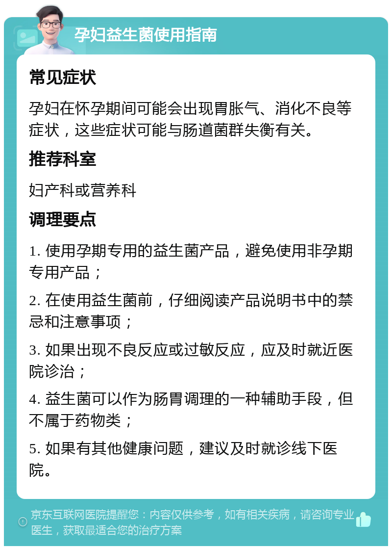 孕妇益生菌使用指南 常见症状 孕妇在怀孕期间可能会出现胃胀气、消化不良等症状，这些症状可能与肠道菌群失衡有关。 推荐科室 妇产科或营养科 调理要点 1. 使用孕期专用的益生菌产品，避免使用非孕期专用产品； 2. 在使用益生菌前，仔细阅读产品说明书中的禁忌和注意事项； 3. 如果出现不良反应或过敏反应，应及时就近医院诊治； 4. 益生菌可以作为肠胃调理的一种辅助手段，但不属于药物类； 5. 如果有其他健康问题，建议及时就诊线下医院。