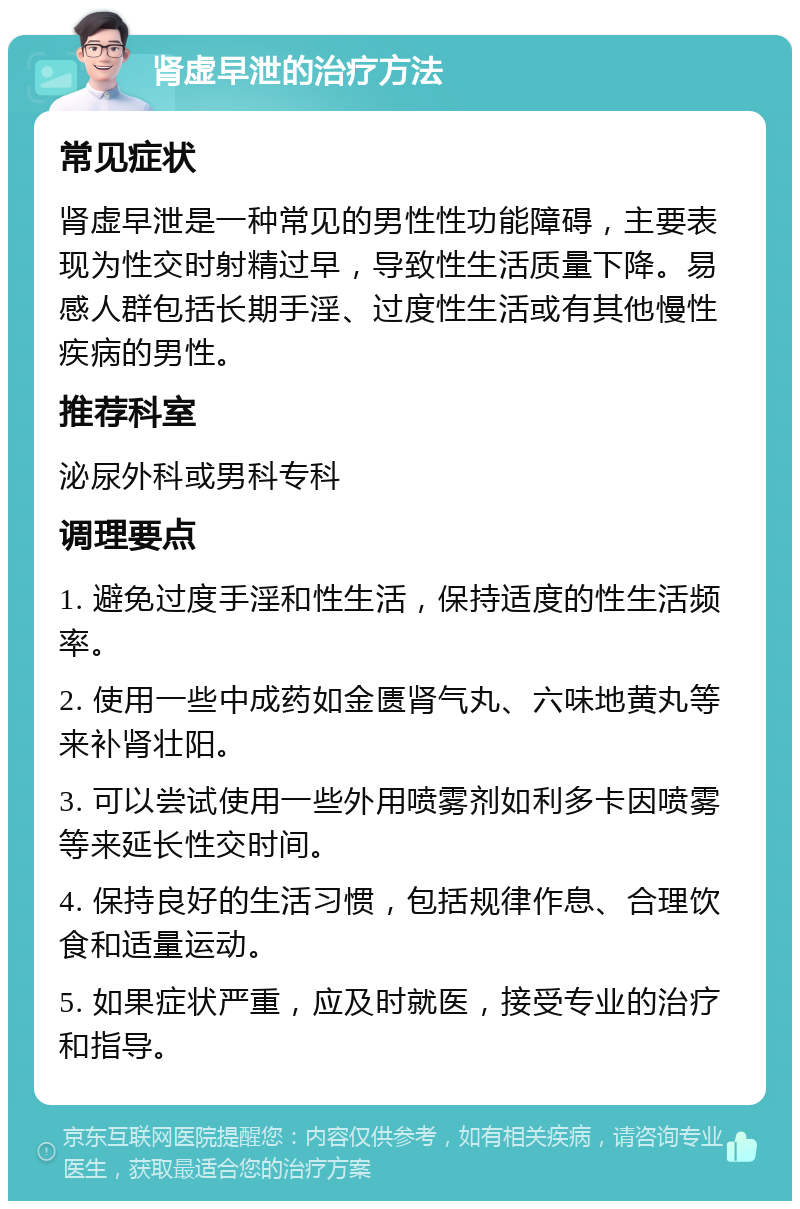 肾虚早泄的治疗方法 常见症状 肾虚早泄是一种常见的男性性功能障碍，主要表现为性交时射精过早，导致性生活质量下降。易感人群包括长期手淫、过度性生活或有其他慢性疾病的男性。 推荐科室 泌尿外科或男科专科 调理要点 1. 避免过度手淫和性生活，保持适度的性生活频率。 2. 使用一些中成药如金匮肾气丸、六味地黄丸等来补肾壮阳。 3. 可以尝试使用一些外用喷雾剂如利多卡因喷雾等来延长性交时间。 4. 保持良好的生活习惯，包括规律作息、合理饮食和适量运动。 5. 如果症状严重，应及时就医，接受专业的治疗和指导。