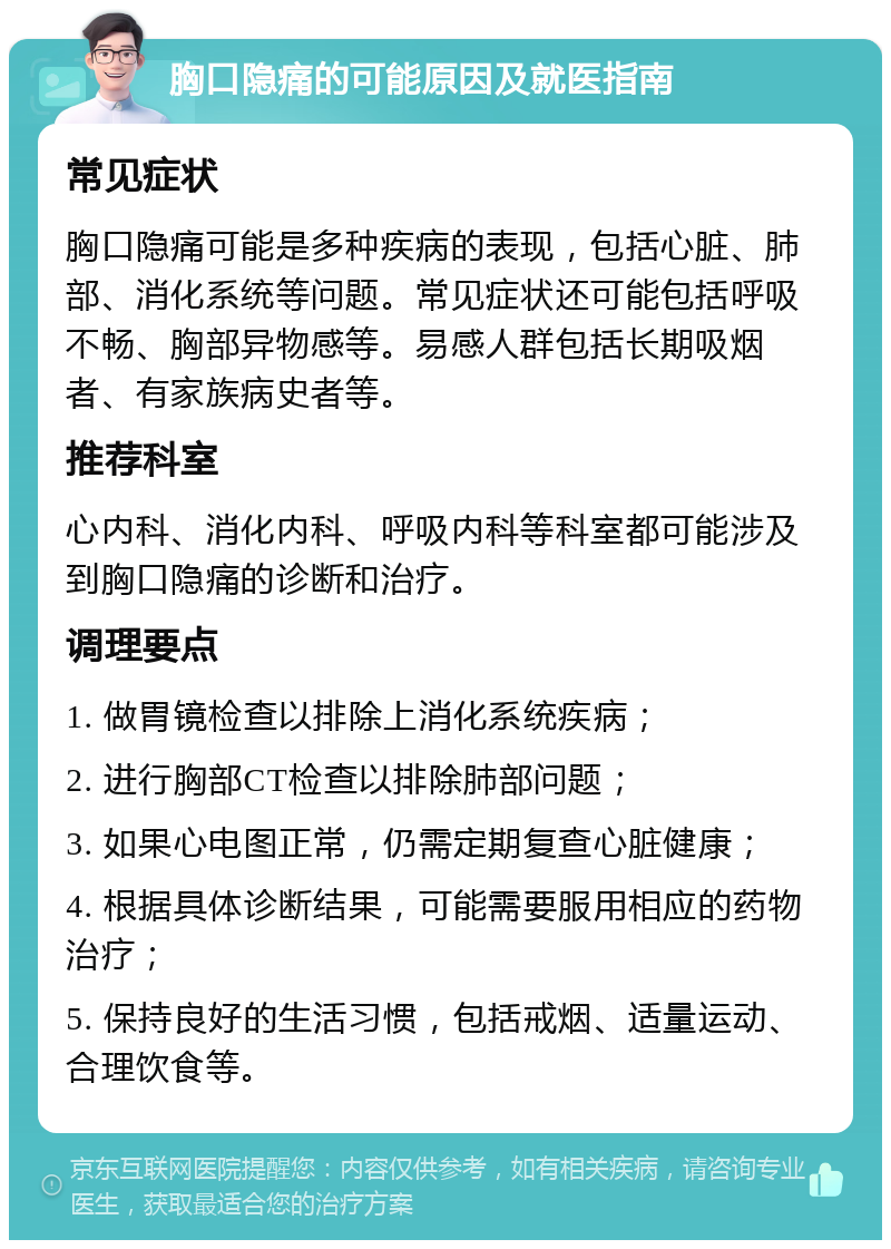 胸口隐痛的可能原因及就医指南 常见症状 胸口隐痛可能是多种疾病的表现，包括心脏、肺部、消化系统等问题。常见症状还可能包括呼吸不畅、胸部异物感等。易感人群包括长期吸烟者、有家族病史者等。 推荐科室 心内科、消化内科、呼吸内科等科室都可能涉及到胸口隐痛的诊断和治疗。 调理要点 1. 做胃镜检查以排除上消化系统疾病； 2. 进行胸部CT检查以排除肺部问题； 3. 如果心电图正常，仍需定期复查心脏健康； 4. 根据具体诊断结果，可能需要服用相应的药物治疗； 5. 保持良好的生活习惯，包括戒烟、适量运动、合理饮食等。