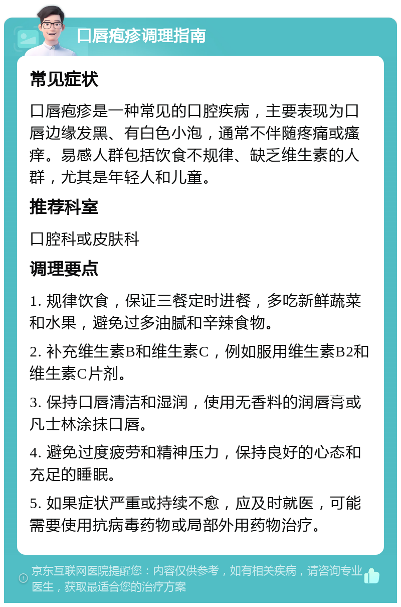 口唇疱疹调理指南 常见症状 口唇疱疹是一种常见的口腔疾病，主要表现为口唇边缘发黑、有白色小泡，通常不伴随疼痛或瘙痒。易感人群包括饮食不规律、缺乏维生素的人群，尤其是年轻人和儿童。 推荐科室 口腔科或皮肤科 调理要点 1. 规律饮食，保证三餐定时进餐，多吃新鲜蔬菜和水果，避免过多油腻和辛辣食物。 2. 补充维生素B和维生素C，例如服用维生素B2和维生素C片剂。 3. 保持口唇清洁和湿润，使用无香料的润唇膏或凡士林涂抹口唇。 4. 避免过度疲劳和精神压力，保持良好的心态和充足的睡眠。 5. 如果症状严重或持续不愈，应及时就医，可能需要使用抗病毒药物或局部外用药物治疗。