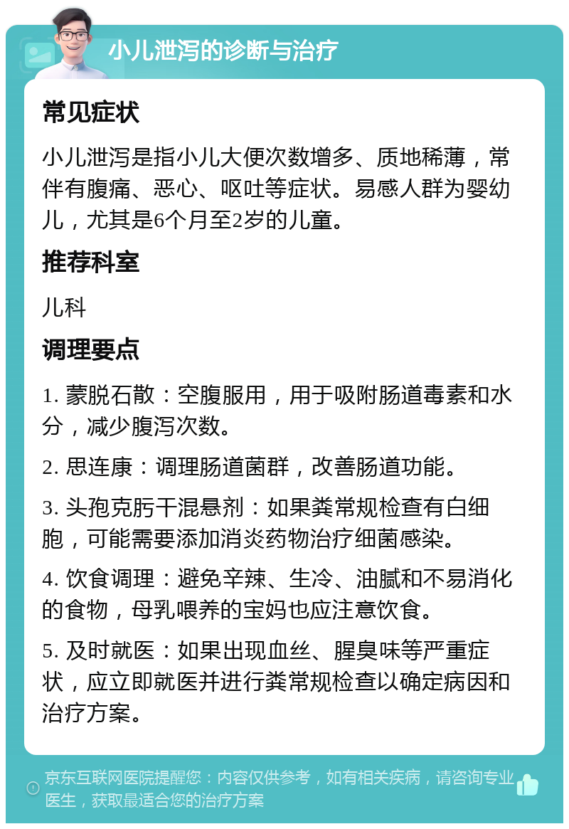 小儿泄泻的诊断与治疗 常见症状 小儿泄泻是指小儿大便次数增多、质地稀薄，常伴有腹痛、恶心、呕吐等症状。易感人群为婴幼儿，尤其是6个月至2岁的儿童。 推荐科室 儿科 调理要点 1. 蒙脱石散：空腹服用，用于吸附肠道毒素和水分，减少腹泻次数。 2. 思连康：调理肠道菌群，改善肠道功能。 3. 头孢克肟干混悬剂：如果粪常规检查有白细胞，可能需要添加消炎药物治疗细菌感染。 4. 饮食调理：避免辛辣、生冷、油腻和不易消化的食物，母乳喂养的宝妈也应注意饮食。 5. 及时就医：如果出现血丝、腥臭味等严重症状，应立即就医并进行粪常规检查以确定病因和治疗方案。