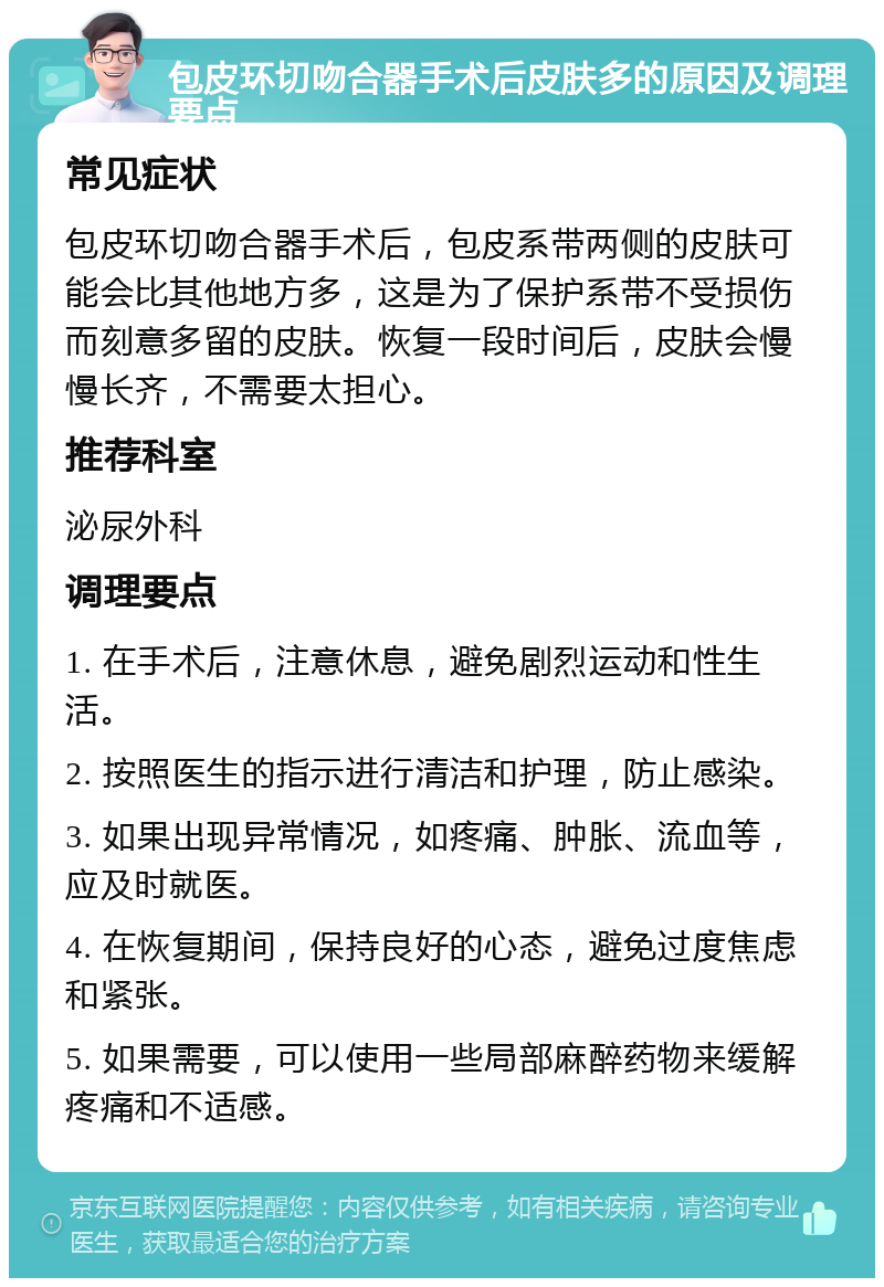 包皮环切吻合器手术后皮肤多的原因及调理要点 常见症状 包皮环切吻合器手术后，包皮系带两侧的皮肤可能会比其他地方多，这是为了保护系带不受损伤而刻意多留的皮肤。恢复一段时间后，皮肤会慢慢长齐，不需要太担心。 推荐科室 泌尿外科 调理要点 1. 在手术后，注意休息，避免剧烈运动和性生活。 2. 按照医生的指示进行清洁和护理，防止感染。 3. 如果出现异常情况，如疼痛、肿胀、流血等，应及时就医。 4. 在恢复期间，保持良好的心态，避免过度焦虑和紧张。 5. 如果需要，可以使用一些局部麻醉药物来缓解疼痛和不适感。