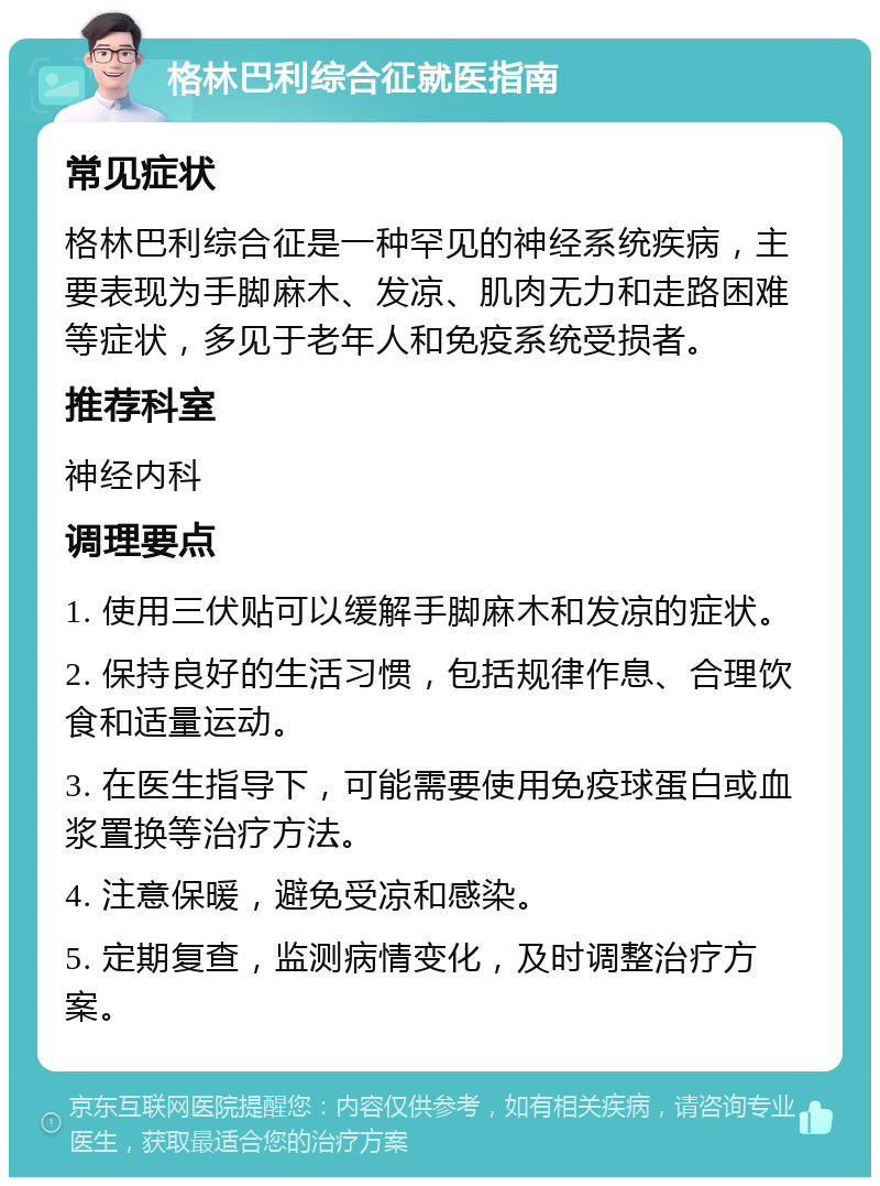 格林巴利综合征就医指南 常见症状 格林巴利综合征是一种罕见的神经系统疾病，主要表现为手脚麻木、发凉、肌肉无力和走路困难等症状，多见于老年人和免疫系统受损者。 推荐科室 神经内科 调理要点 1. 使用三伏贴可以缓解手脚麻木和发凉的症状。 2. 保持良好的生活习惯，包括规律作息、合理饮食和适量运动。 3. 在医生指导下，可能需要使用免疫球蛋白或血浆置换等治疗方法。 4. 注意保暖，避免受凉和感染。 5. 定期复查，监测病情变化，及时调整治疗方案。