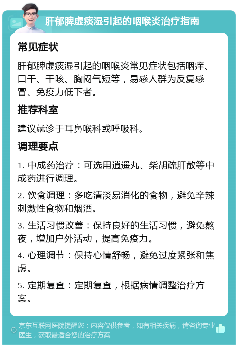 肝郁脾虚痰湿引起的咽喉炎治疗指南 常见症状 肝郁脾虚痰湿引起的咽喉炎常见症状包括咽痒、口干、干咳、胸闷气短等，易感人群为反复感冒、免疫力低下者。 推荐科室 建议就诊于耳鼻喉科或呼吸科。 调理要点 1. 中成药治疗：可选用逍遥丸、柴胡疏肝散等中成药进行调理。 2. 饮食调理：多吃清淡易消化的食物，避免辛辣刺激性食物和烟酒。 3. 生活习惯改善：保持良好的生活习惯，避免熬夜，增加户外活动，提高免疫力。 4. 心理调节：保持心情舒畅，避免过度紧张和焦虑。 5. 定期复查：定期复查，根据病情调整治疗方案。