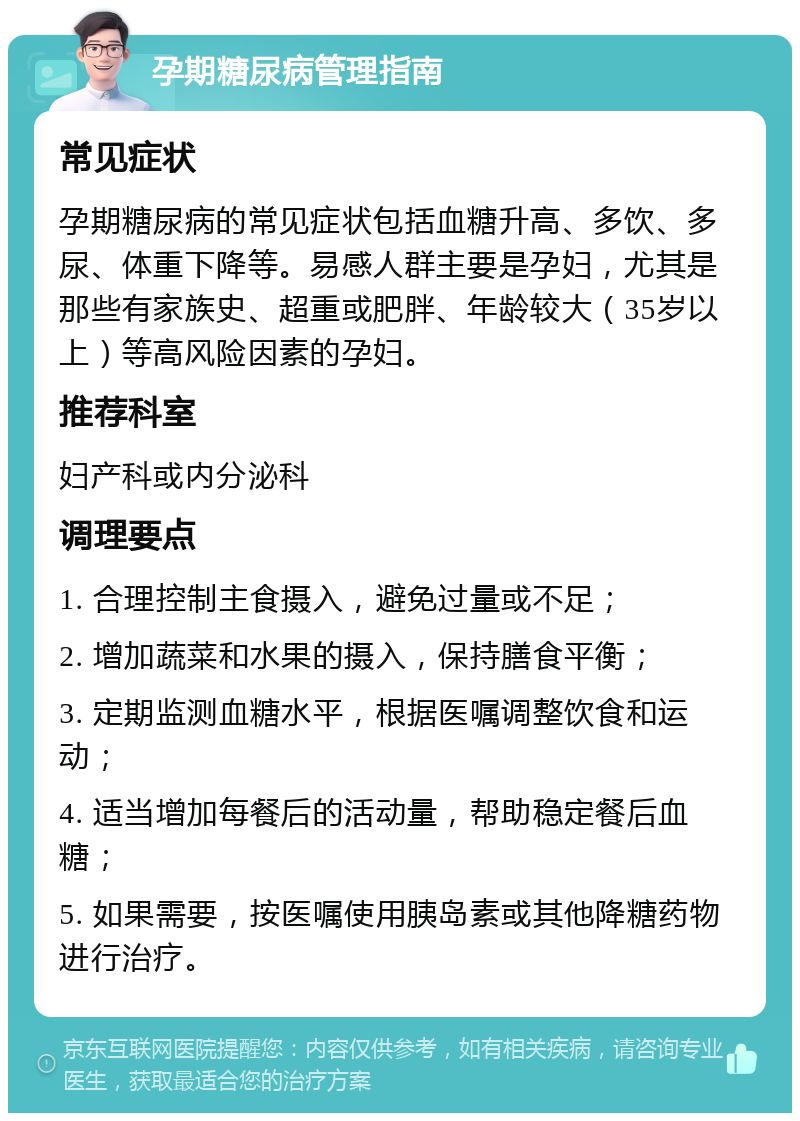 孕期糖尿病管理指南 常见症状 孕期糖尿病的常见症状包括血糖升高、多饮、多尿、体重下降等。易感人群主要是孕妇，尤其是那些有家族史、超重或肥胖、年龄较大（35岁以上）等高风险因素的孕妇。 推荐科室 妇产科或内分泌科 调理要点 1. 合理控制主食摄入，避免过量或不足； 2. 增加蔬菜和水果的摄入，保持膳食平衡； 3. 定期监测血糖水平，根据医嘱调整饮食和运动； 4. 适当增加每餐后的活动量，帮助稳定餐后血糖； 5. 如果需要，按医嘱使用胰岛素或其他降糖药物进行治疗。