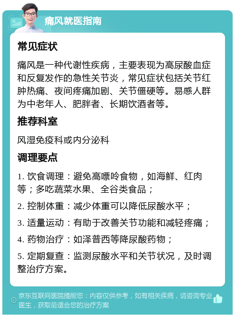 痛风就医指南 常见症状 痛风是一种代谢性疾病，主要表现为高尿酸血症和反复发作的急性关节炎，常见症状包括关节红肿热痛、夜间疼痛加剧、关节僵硬等。易感人群为中老年人、肥胖者、长期饮酒者等。 推荐科室 风湿免疫科或内分泌科 调理要点 1. 饮食调理：避免高嘌呤食物，如海鲜、红肉等；多吃蔬菜水果、全谷类食品； 2. 控制体重：减少体重可以降低尿酸水平； 3. 适量运动：有助于改善关节功能和减轻疼痛； 4. 药物治疗：如泽普西等降尿酸药物； 5. 定期复查：监测尿酸水平和关节状况，及时调整治疗方案。