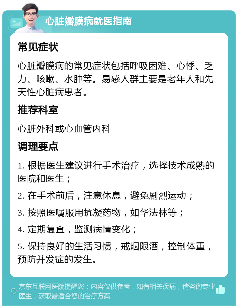 心脏瓣膜病就医指南 常见症状 心脏瓣膜病的常见症状包括呼吸困难、心悸、乏力、咳嗽、水肿等。易感人群主要是老年人和先天性心脏病患者。 推荐科室 心脏外科或心血管内科 调理要点 1. 根据医生建议进行手术治疗，选择技术成熟的医院和医生； 2. 在手术前后，注意休息，避免剧烈运动； 3. 按照医嘱服用抗凝药物，如华法林等； 4. 定期复查，监测病情变化； 5. 保持良好的生活习惯，戒烟限酒，控制体重，预防并发症的发生。