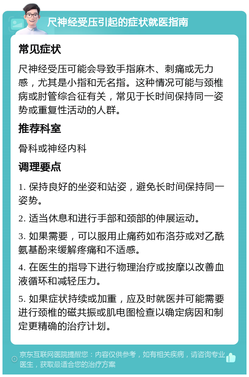 尺神经受压引起的症状就医指南 常见症状 尺神经受压可能会导致手指麻木、刺痛或无力感，尤其是小指和无名指。这种情况可能与颈椎病或肘管综合征有关，常见于长时间保持同一姿势或重复性活动的人群。 推荐科室 骨科或神经内科 调理要点 1. 保持良好的坐姿和站姿，避免长时间保持同一姿势。 2. 适当休息和进行手部和颈部的伸展运动。 3. 如果需要，可以服用止痛药如布洛芬或对乙酰氨基酚来缓解疼痛和不适感。 4. 在医生的指导下进行物理治疗或按摩以改善血液循环和减轻压力。 5. 如果症状持续或加重，应及时就医并可能需要进行颈椎的磁共振或肌电图检查以确定病因和制定更精确的治疗计划。