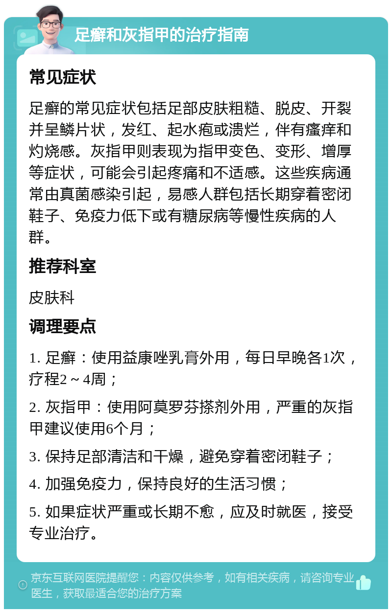 足癣和灰指甲的治疗指南 常见症状 足癣的常见症状包括足部皮肤粗糙、脱皮、开裂并呈鳞片状，发红、起水疱或溃烂，伴有瘙痒和灼烧感。灰指甲则表现为指甲变色、变形、增厚等症状，可能会引起疼痛和不适感。这些疾病通常由真菌感染引起，易感人群包括长期穿着密闭鞋子、免疫力低下或有糖尿病等慢性疾病的人群。 推荐科室 皮肤科 调理要点 1. 足癣：使用益康唑乳膏外用，每日早晚各1次，疗程2～4周； 2. 灰指甲：使用阿莫罗芬搽剂外用，严重的灰指甲建议使用6个月； 3. 保持足部清洁和干燥，避免穿着密闭鞋子； 4. 加强免疫力，保持良好的生活习惯； 5. 如果症状严重或长期不愈，应及时就医，接受专业治疗。