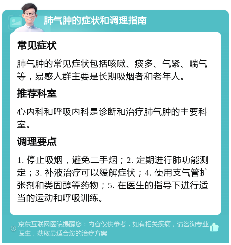 肺气肿的症状和调理指南 常见症状 肺气肿的常见症状包括咳嗽、痰多、气紧、喘气等，易感人群主要是长期吸烟者和老年人。 推荐科室 心内科和呼吸内科是诊断和治疗肺气肿的主要科室。 调理要点 1. 停止吸烟，避免二手烟；2. 定期进行肺功能测定；3. 补液治疗可以缓解症状；4. 使用支气管扩张剂和类固醇等药物；5. 在医生的指导下进行适当的运动和呼吸训练。