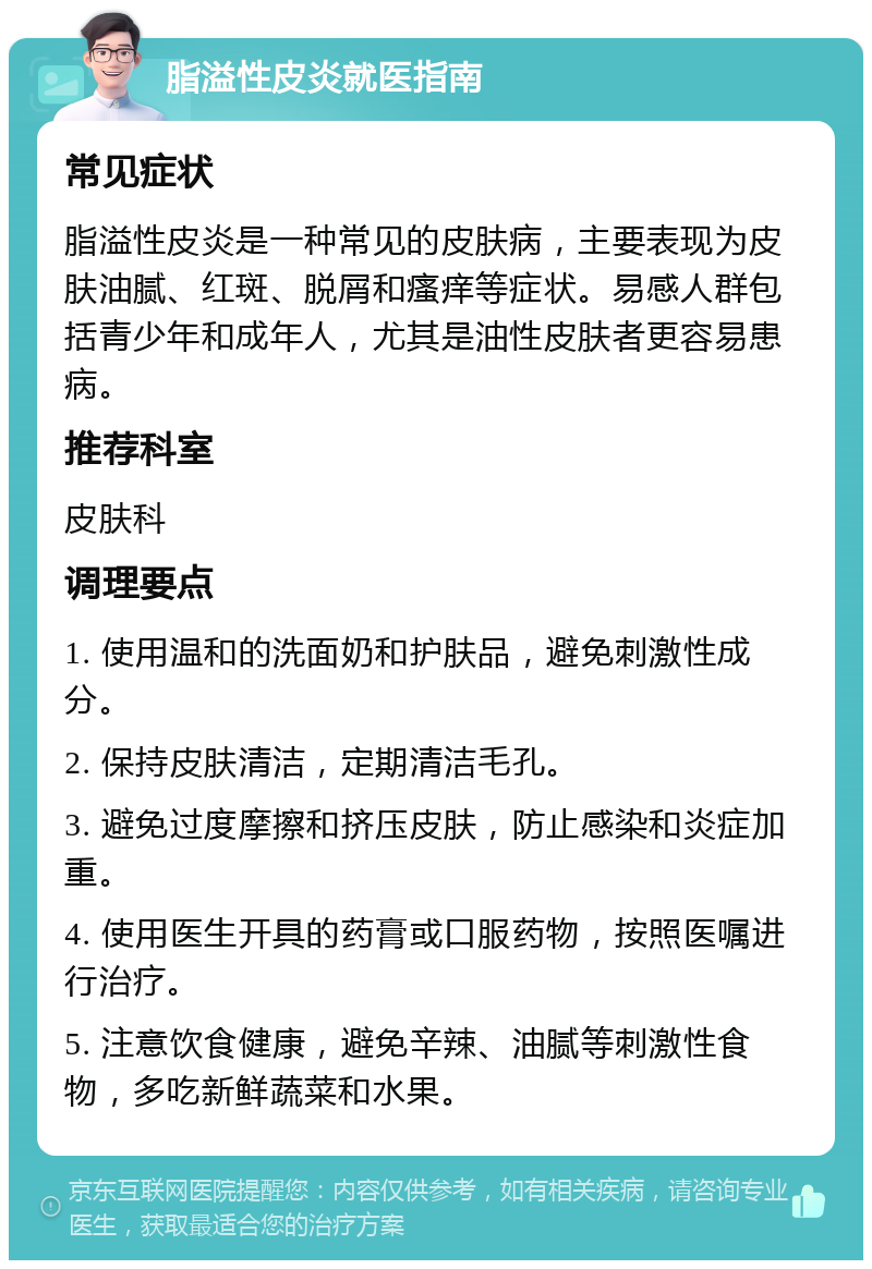 脂溢性皮炎就医指南 常见症状 脂溢性皮炎是一种常见的皮肤病，主要表现为皮肤油腻、红斑、脱屑和瘙痒等症状。易感人群包括青少年和成年人，尤其是油性皮肤者更容易患病。 推荐科室 皮肤科 调理要点 1. 使用温和的洗面奶和护肤品，避免刺激性成分。 2. 保持皮肤清洁，定期清洁毛孔。 3. 避免过度摩擦和挤压皮肤，防止感染和炎症加重。 4. 使用医生开具的药膏或口服药物，按照医嘱进行治疗。 5. 注意饮食健康，避免辛辣、油腻等刺激性食物，多吃新鲜蔬菜和水果。