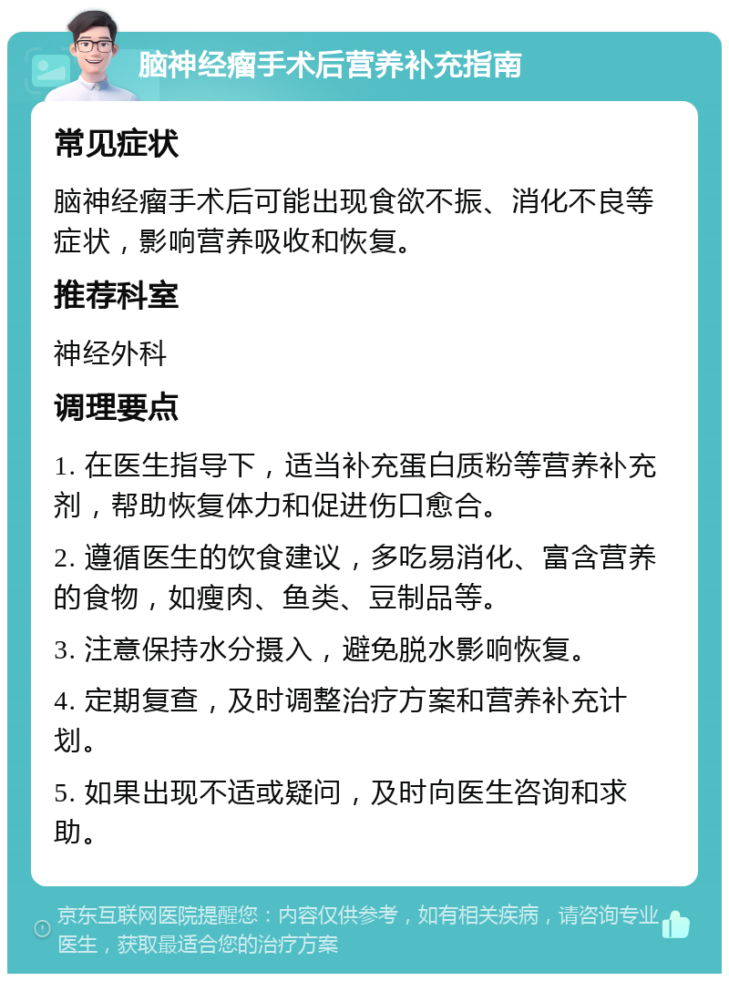 脑神经瘤手术后营养补充指南 常见症状 脑神经瘤手术后可能出现食欲不振、消化不良等症状，影响营养吸收和恢复。 推荐科室 神经外科 调理要点 1. 在医生指导下，适当补充蛋白质粉等营养补充剂，帮助恢复体力和促进伤口愈合。 2. 遵循医生的饮食建议，多吃易消化、富含营养的食物，如瘦肉、鱼类、豆制品等。 3. 注意保持水分摄入，避免脱水影响恢复。 4. 定期复查，及时调整治疗方案和营养补充计划。 5. 如果出现不适或疑问，及时向医生咨询和求助。