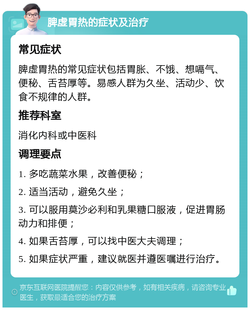 脾虚胃热的症状及治疗 常见症状 脾虚胃热的常见症状包括胃胀、不饿、想嗝气、便秘、舌苔厚等。易感人群为久坐、活动少、饮食不规律的人群。 推荐科室 消化内科或中医科 调理要点 1. 多吃蔬菜水果，改善便秘； 2. 适当活动，避免久坐； 3. 可以服用莫沙必利和乳果糖口服液，促进胃肠动力和排便； 4. 如果舌苔厚，可以找中医大夫调理； 5. 如果症状严重，建议就医并遵医嘱进行治疗。