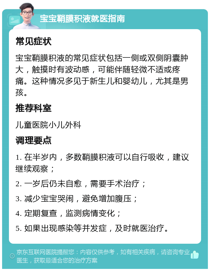 宝宝鞘膜积液就医指南 常见症状 宝宝鞘膜积液的常见症状包括一侧或双侧阴囊肿大，触摸时有波动感，可能伴随轻微不适或疼痛。这种情况多见于新生儿和婴幼儿，尤其是男孩。 推荐科室 儿童医院小儿外科 调理要点 1. 在半岁内，多数鞘膜积液可以自行吸收，建议继续观察； 2. 一岁后仍未自愈，需要手术治疗； 3. 减少宝宝哭闹，避免增加腹压； 4. 定期复查，监测病情变化； 5. 如果出现感染等并发症，及时就医治疗。