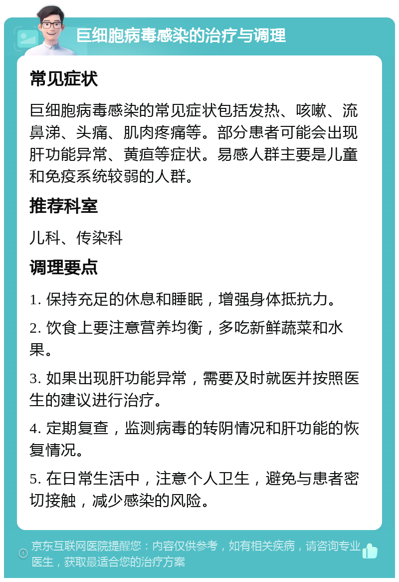 巨细胞病毒感染的治疗与调理 常见症状 巨细胞病毒感染的常见症状包括发热、咳嗽、流鼻涕、头痛、肌肉疼痛等。部分患者可能会出现肝功能异常、黄疸等症状。易感人群主要是儿童和免疫系统较弱的人群。 推荐科室 儿科、传染科 调理要点 1. 保持充足的休息和睡眠，增强身体抵抗力。 2. 饮食上要注意营养均衡，多吃新鲜蔬菜和水果。 3. 如果出现肝功能异常，需要及时就医并按照医生的建议进行治疗。 4. 定期复查，监测病毒的转阴情况和肝功能的恢复情况。 5. 在日常生活中，注意个人卫生，避免与患者密切接触，减少感染的风险。