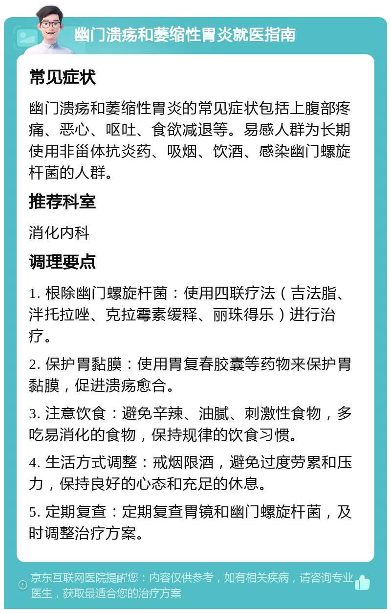 幽门溃疡和萎缩性胃炎就医指南 常见症状 幽门溃疡和萎缩性胃炎的常见症状包括上腹部疼痛、恶心、呕吐、食欲减退等。易感人群为长期使用非甾体抗炎药、吸烟、饮酒、感染幽门螺旋杆菌的人群。 推荐科室 消化内科 调理要点 1. 根除幽门螺旋杆菌：使用四联疗法（吉法脂、泮托拉唑、克拉霉素缓释、丽珠得乐）进行治疗。 2. 保护胃黏膜：使用胃复春胶囊等药物来保护胃黏膜，促进溃疡愈合。 3. 注意饮食：避免辛辣、油腻、刺激性食物，多吃易消化的食物，保持规律的饮食习惯。 4. 生活方式调整：戒烟限酒，避免过度劳累和压力，保持良好的心态和充足的休息。 5. 定期复查：定期复查胃镜和幽门螺旋杆菌，及时调整治疗方案。