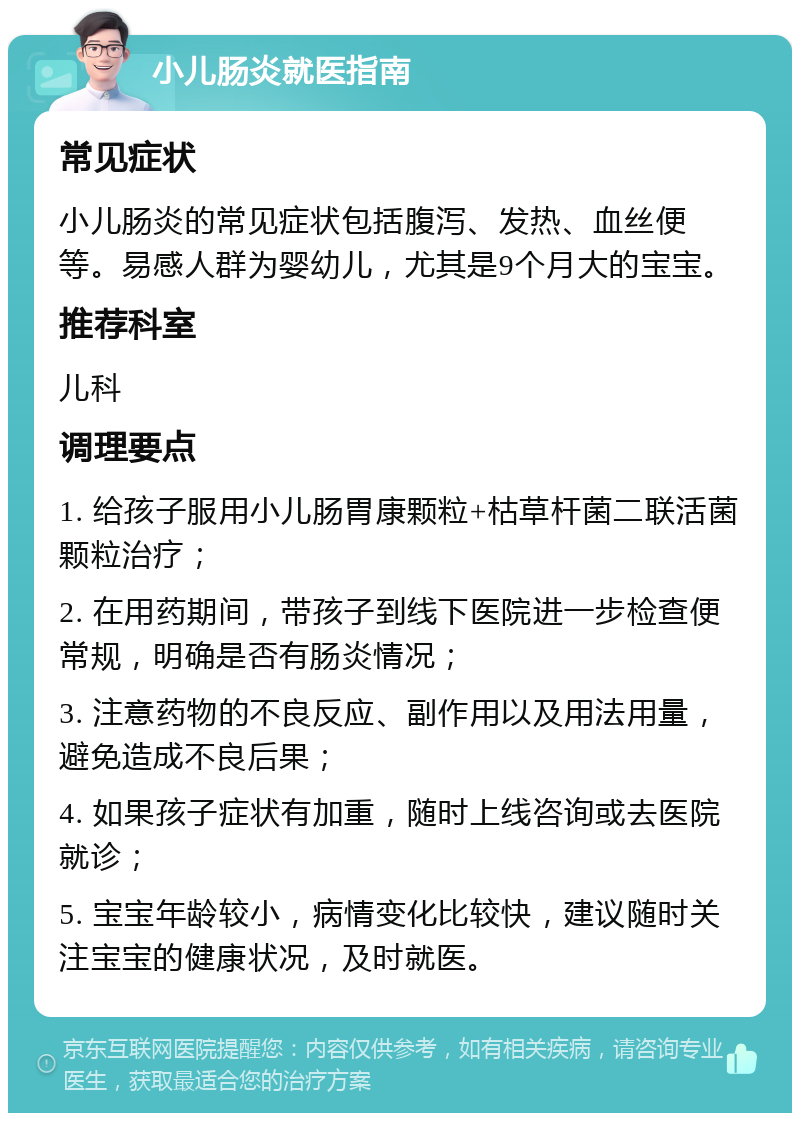 小儿肠炎就医指南 常见症状 小儿肠炎的常见症状包括腹泻、发热、血丝便等。易感人群为婴幼儿，尤其是9个月大的宝宝。 推荐科室 儿科 调理要点 1. 给孩子服用小儿肠胃康颗粒+枯草杆菌二联活菌颗粒治疗； 2. 在用药期间，带孩子到线下医院进一步检查便常规，明确是否有肠炎情况； 3. 注意药物的不良反应、副作用以及用法用量，避免造成不良后果； 4. 如果孩子症状有加重，随时上线咨询或去医院就诊； 5. 宝宝年龄较小，病情变化比较快，建议随时关注宝宝的健康状况，及时就医。