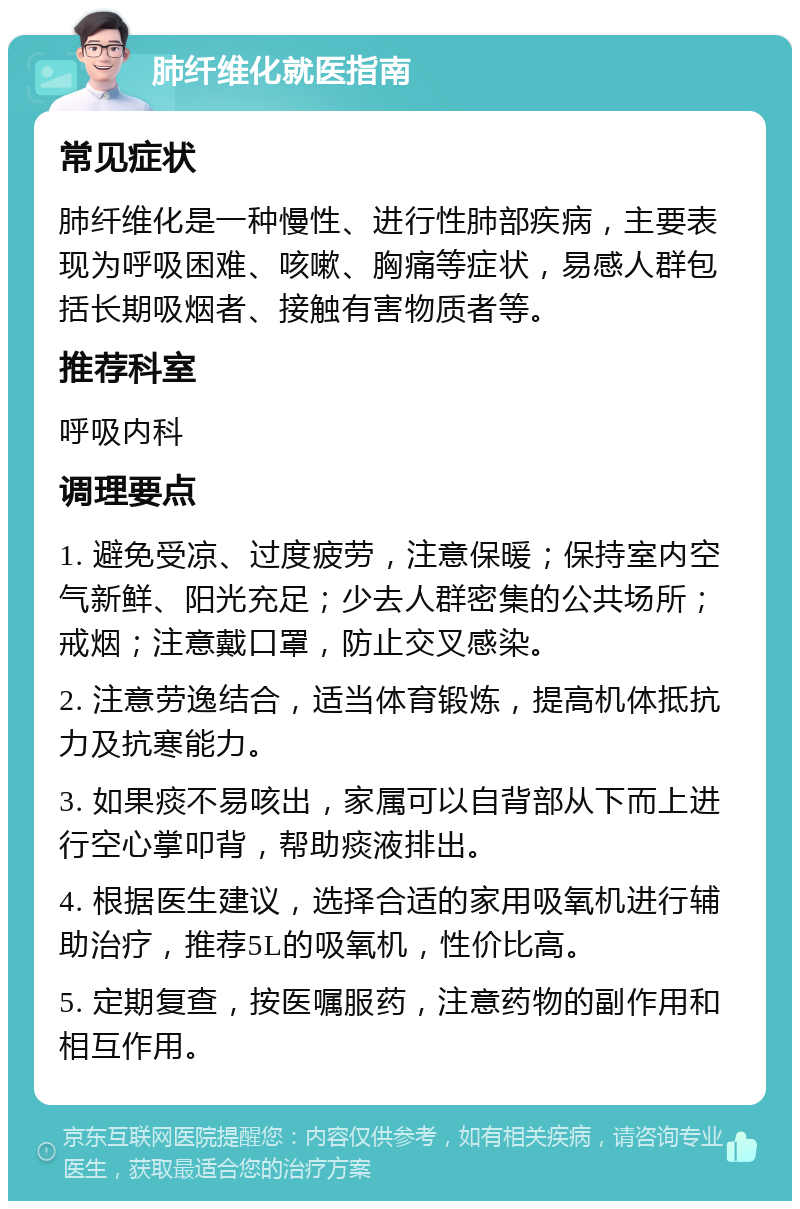 肺纤维化就医指南 常见症状 肺纤维化是一种慢性、进行性肺部疾病，主要表现为呼吸困难、咳嗽、胸痛等症状，易感人群包括长期吸烟者、接触有害物质者等。 推荐科室 呼吸内科 调理要点 1. 避免受凉、过度疲劳，注意保暖；保持室内空气新鲜、阳光充足；少去人群密集的公共场所；戒烟；注意戴口罩，防止交叉感染。 2. 注意劳逸结合，适当体育锻炼，提高机体抵抗力及抗寒能力。 3. 如果痰不易咳出，家属可以自背部从下而上进行空心掌叩背，帮助痰液排出。 4. 根据医生建议，选择合适的家用吸氧机进行辅助治疗，推荐5L的吸氧机，性价比高。 5. 定期复查，按医嘱服药，注意药物的副作用和相互作用。