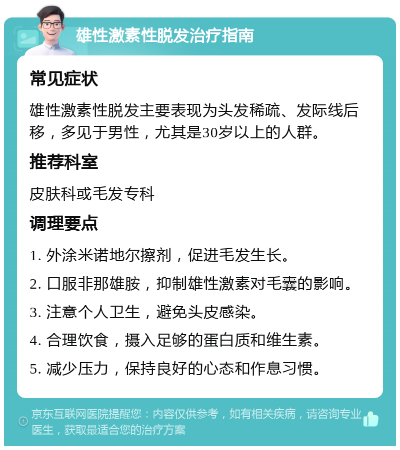 雄性激素性脱发治疗指南 常见症状 雄性激素性脱发主要表现为头发稀疏、发际线后移，多见于男性，尤其是30岁以上的人群。 推荐科室 皮肤科或毛发专科 调理要点 1. 外涂米诺地尔擦剂，促进毛发生长。 2. 口服非那雄胺，抑制雄性激素对毛囊的影响。 3. 注意个人卫生，避免头皮感染。 4. 合理饮食，摄入足够的蛋白质和维生素。 5. 减少压力，保持良好的心态和作息习惯。