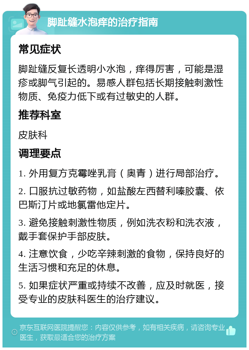 脚趾缝水泡痒的治疗指南 常见症状 脚趾缝反复长透明小水泡，痒得厉害，可能是湿疹或脚气引起的。易感人群包括长期接触刺激性物质、免疫力低下或有过敏史的人群。 推荐科室 皮肤科 调理要点 1. 外用复方克霉唑乳膏（奥青）进行局部治疗。 2. 口服抗过敏药物，如盐酸左西替利嗪胶囊、依巴斯汀片或地氯雷他定片。 3. 避免接触刺激性物质，例如洗衣粉和洗衣液，戴手套保护手部皮肤。 4. 注意饮食，少吃辛辣刺激的食物，保持良好的生活习惯和充足的休息。 5. 如果症状严重或持续不改善，应及时就医，接受专业的皮肤科医生的治疗建议。