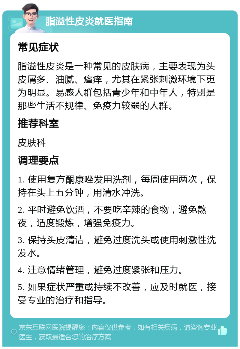 脂溢性皮炎就医指南 常见症状 脂溢性皮炎是一种常见的皮肤病，主要表现为头皮屑多、油腻、瘙痒，尤其在紧张刺激环境下更为明显。易感人群包括青少年和中年人，特别是那些生活不规律、免疫力较弱的人群。 推荐科室 皮肤科 调理要点 1. 使用复方酮康唑发用洗剂，每周使用两次，保持在头上五分钟，用清水冲洗。 2. 平时避免饮酒，不要吃辛辣的食物，避免熬夜，适度锻炼，增强免疫力。 3. 保持头皮清洁，避免过度洗头或使用刺激性洗发水。 4. 注意情绪管理，避免过度紧张和压力。 5. 如果症状严重或持续不改善，应及时就医，接受专业的治疗和指导。