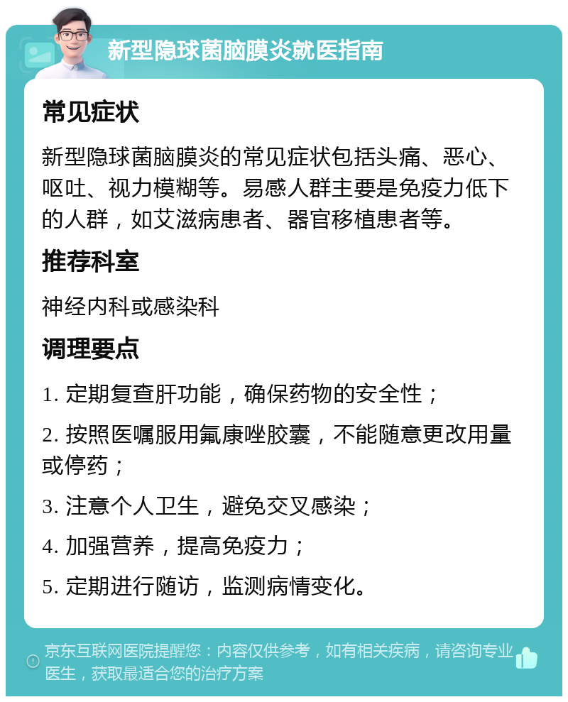 新型隐球菌脑膜炎就医指南 常见症状 新型隐球菌脑膜炎的常见症状包括头痛、恶心、呕吐、视力模糊等。易感人群主要是免疫力低下的人群，如艾滋病患者、器官移植患者等。 推荐科室 神经内科或感染科 调理要点 1. 定期复查肝功能，确保药物的安全性； 2. 按照医嘱服用氟康唑胶囊，不能随意更改用量或停药； 3. 注意个人卫生，避免交叉感染； 4. 加强营养，提高免疫力； 5. 定期进行随访，监测病情变化。