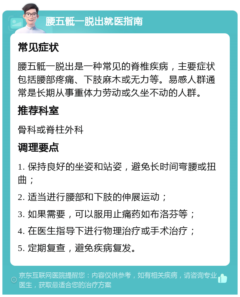 腰五骶一脱出就医指南 常见症状 腰五骶一脱出是一种常见的脊椎疾病，主要症状包括腰部疼痛、下肢麻木或无力等。易感人群通常是长期从事重体力劳动或久坐不动的人群。 推荐科室 骨科或脊柱外科 调理要点 1. 保持良好的坐姿和站姿，避免长时间弯腰或扭曲； 2. 适当进行腰部和下肢的伸展运动； 3. 如果需要，可以服用止痛药如布洛芬等； 4. 在医生指导下进行物理治疗或手术治疗； 5. 定期复查，避免疾病复发。