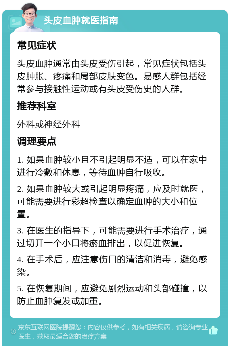 头皮血肿就医指南 常见症状 头皮血肿通常由头皮受伤引起，常见症状包括头皮肿胀、疼痛和局部皮肤变色。易感人群包括经常参与接触性运动或有头皮受伤史的人群。 推荐科室 外科或神经外科 调理要点 1. 如果血肿较小且不引起明显不适，可以在家中进行冷敷和休息，等待血肿自行吸收。 2. 如果血肿较大或引起明显疼痛，应及时就医，可能需要进行彩超检查以确定血肿的大小和位置。 3. 在医生的指导下，可能需要进行手术治疗，通过切开一个小口将瘀血排出，以促进恢复。 4. 在手术后，应注意伤口的清洁和消毒，避免感染。 5. 在恢复期间，应避免剧烈运动和头部碰撞，以防止血肿复发或加重。