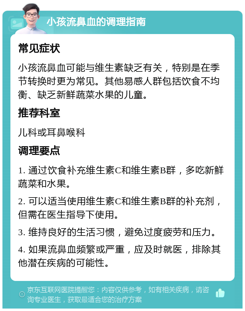 小孩流鼻血的调理指南 常见症状 小孩流鼻血可能与维生素缺乏有关，特别是在季节转换时更为常见。其他易感人群包括饮食不均衡、缺乏新鲜蔬菜水果的儿童。 推荐科室 儿科或耳鼻喉科 调理要点 1. 通过饮食补充维生素C和维生素B群，多吃新鲜蔬菜和水果。 2. 可以适当使用维生素C和维生素B群的补充剂，但需在医生指导下使用。 3. 维持良好的生活习惯，避免过度疲劳和压力。 4. 如果流鼻血频繁或严重，应及时就医，排除其他潜在疾病的可能性。