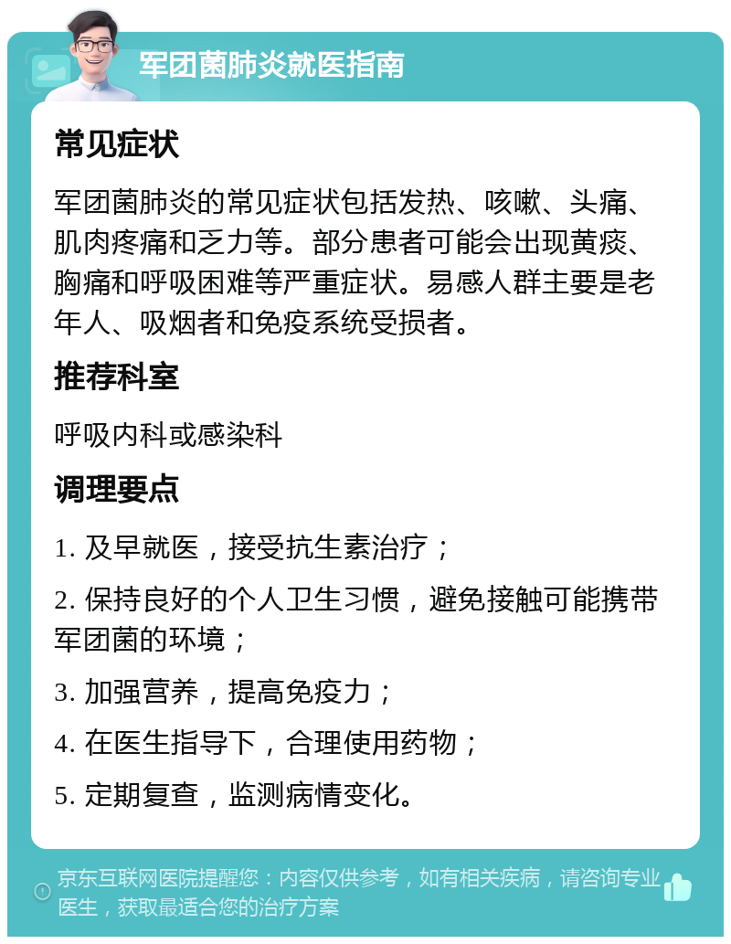 军团菌肺炎就医指南 常见症状 军团菌肺炎的常见症状包括发热、咳嗽、头痛、肌肉疼痛和乏力等。部分患者可能会出现黄痰、胸痛和呼吸困难等严重症状。易感人群主要是老年人、吸烟者和免疫系统受损者。 推荐科室 呼吸内科或感染科 调理要点 1. 及早就医，接受抗生素治疗； 2. 保持良好的个人卫生习惯，避免接触可能携带军团菌的环境； 3. 加强营养，提高免疫力； 4. 在医生指导下，合理使用药物； 5. 定期复查，监测病情变化。