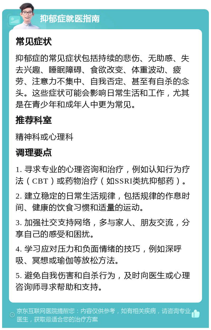 抑郁症就医指南 常见症状 抑郁症的常见症状包括持续的悲伤、无助感、失去兴趣、睡眠障碍、食欲改变、体重波动、疲劳、注意力不集中、自我否定、甚至有自杀的念头。这些症状可能会影响日常生活和工作，尤其是在青少年和成年人中更为常见。 推荐科室 精神科或心理科 调理要点 1. 寻求专业的心理咨询和治疗，例如认知行为疗法（CBT）或药物治疗（如SSRI类抗抑郁药）。 2. 建立稳定的日常生活规律，包括规律的作息时间、健康的饮食习惯和适量的运动。 3. 加强社交支持网络，多与家人、朋友交流，分享自己的感受和困扰。 4. 学习应对压力和负面情绪的技巧，例如深呼吸、冥想或瑜伽等放松方法。 5. 避免自我伤害和自杀行为，及时向医生或心理咨询师寻求帮助和支持。