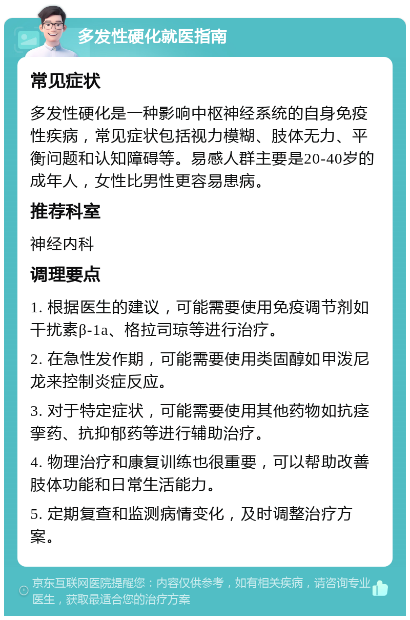 多发性硬化就医指南 常见症状 多发性硬化是一种影响中枢神经系统的自身免疫性疾病，常见症状包括视力模糊、肢体无力、平衡问题和认知障碍等。易感人群主要是20-40岁的成年人，女性比男性更容易患病。 推荐科室 神经内科 调理要点 1. 根据医生的建议，可能需要使用免疫调节剂如干扰素β-1a、格拉司琼等进行治疗。 2. 在急性发作期，可能需要使用类固醇如甲泼尼龙来控制炎症反应。 3. 对于特定症状，可能需要使用其他药物如抗痉挛药、抗抑郁药等进行辅助治疗。 4. 物理治疗和康复训练也很重要，可以帮助改善肢体功能和日常生活能力。 5. 定期复查和监测病情变化，及时调整治疗方案。