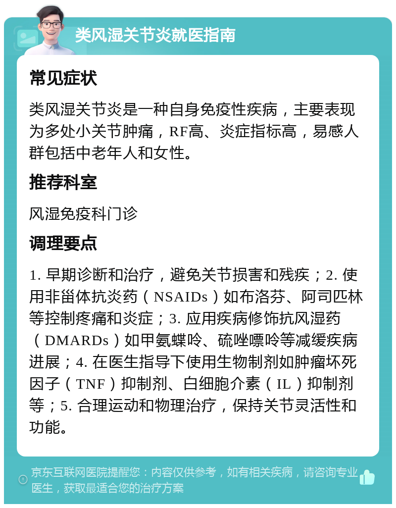 类风湿关节炎就医指南 常见症状 类风湿关节炎是一种自身免疫性疾病，主要表现为多处小关节肿痛，RF高、炎症指标高，易感人群包括中老年人和女性。 推荐科室 风湿免疫科门诊 调理要点 1. 早期诊断和治疗，避免关节损害和残疾；2. 使用非甾体抗炎药（NSAIDs）如布洛芬、阿司匹林等控制疼痛和炎症；3. 应用疾病修饰抗风湿药（DMARDs）如甲氨蝶呤、硫唑嘌呤等减缓疾病进展；4. 在医生指导下使用生物制剂如肿瘤坏死因子（TNF）抑制剂、白细胞介素（IL）抑制剂等；5. 合理运动和物理治疗，保持关节灵活性和功能。