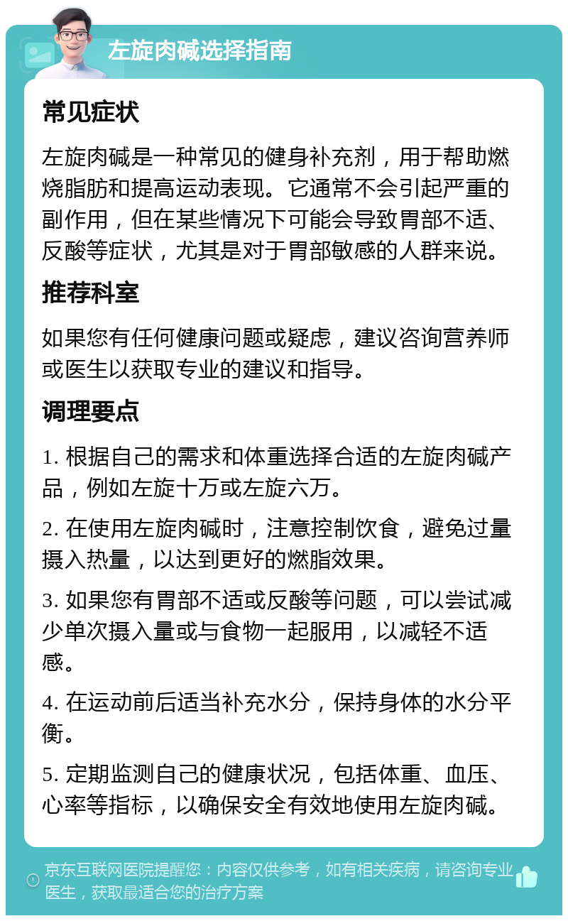 左旋肉碱选择指南 常见症状 左旋肉碱是一种常见的健身补充剂，用于帮助燃烧脂肪和提高运动表现。它通常不会引起严重的副作用，但在某些情况下可能会导致胃部不适、反酸等症状，尤其是对于胃部敏感的人群来说。 推荐科室 如果您有任何健康问题或疑虑，建议咨询营养师或医生以获取专业的建议和指导。 调理要点 1. 根据自己的需求和体重选择合适的左旋肉碱产品，例如左旋十万或左旋六万。 2. 在使用左旋肉碱时，注意控制饮食，避免过量摄入热量，以达到更好的燃脂效果。 3. 如果您有胃部不适或反酸等问题，可以尝试减少单次摄入量或与食物一起服用，以减轻不适感。 4. 在运动前后适当补充水分，保持身体的水分平衡。 5. 定期监测自己的健康状况，包括体重、血压、心率等指标，以确保安全有效地使用左旋肉碱。