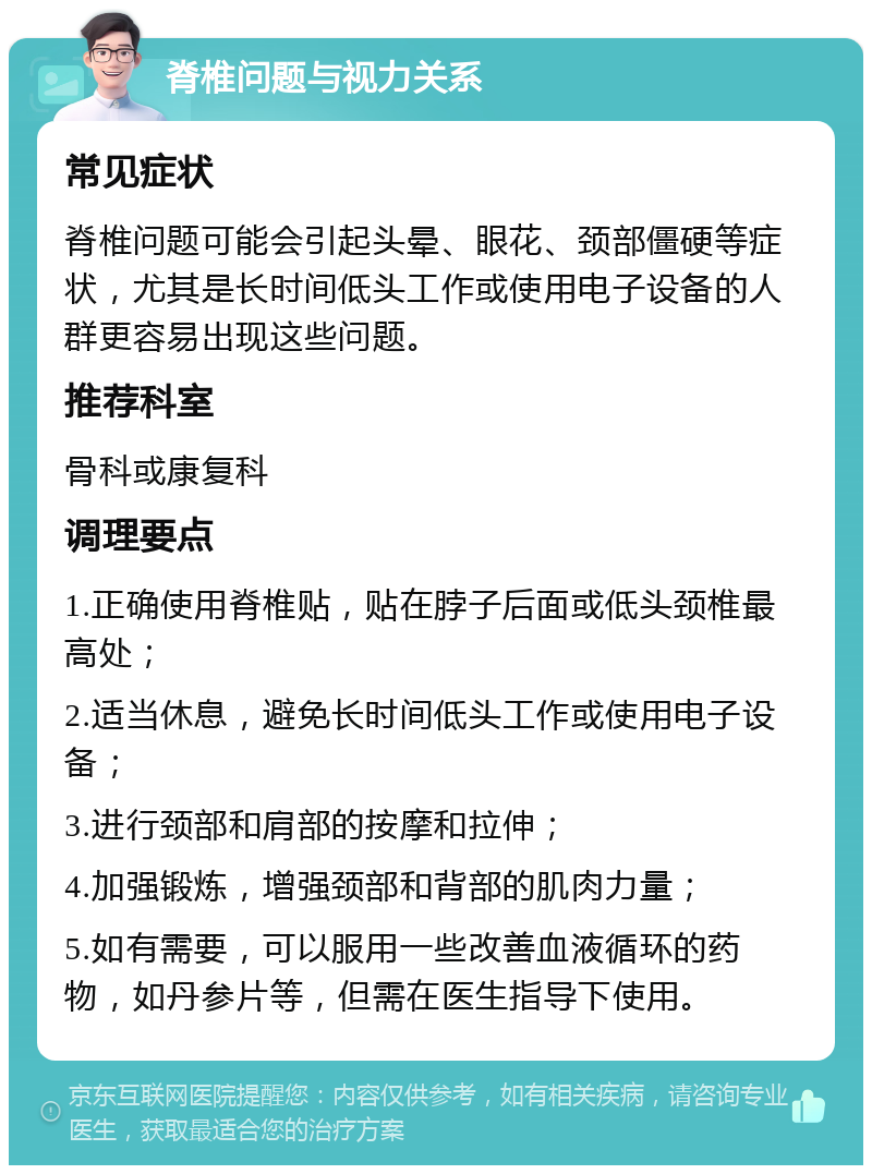 脊椎问题与视力关系 常见症状 脊椎问题可能会引起头晕、眼花、颈部僵硬等症状，尤其是长时间低头工作或使用电子设备的人群更容易出现这些问题。 推荐科室 骨科或康复科 调理要点 1.正确使用脊椎贴，贴在脖子后面或低头颈椎最高处； 2.适当休息，避免长时间低头工作或使用电子设备； 3.进行颈部和肩部的按摩和拉伸； 4.加强锻炼，增强颈部和背部的肌肉力量； 5.如有需要，可以服用一些改善血液循环的药物，如丹参片等，但需在医生指导下使用。